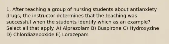 1. After teaching a group of nursing students about antianxiety drugs, the instructor determines that the teaching was successful when the students identify which as an example? Select all that apply. A) Alprazolam B) Buspirone C) Hydroxyzine D) Chlordiazepoxide E) Lorazepam