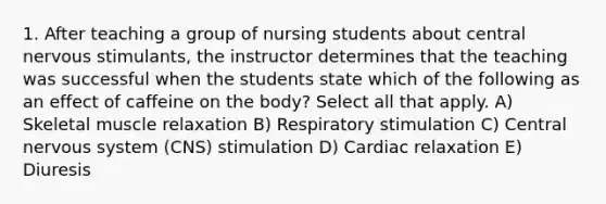 1. After teaching a group of nursing students about central nervous stimulants, the instructor determines that the teaching was successful when the students state which of the following as an effect of caffeine on the body? Select all that apply. A) Skeletal muscle relaxation B) Respiratory stimulation C) Central nervous system (CNS) stimulation D) Cardiac relaxation E) Diuresis