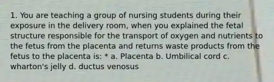 1. You are teaching a group of nursing students during their exposure in the delivery room, when you explained the fetal structure responsible for the transport of oxygen and nutrients to the fetus from the placenta and returns waste products from the fetus to the placenta is: * a. Placenta b. Umbilical cord c. wharton's jelly d. ductus venosus