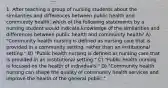 1. After teaching a group of nursing students about the similarities and differences between public health and community health, which of the following statements by a nursing student would indicate knowledge of the similarities and differences between public health and community health? A) "Community health nursing is defined as nursing care that is provided in a community setting, rather than an institutional setting." B) "Public health nursing is defined as nursing care that is provided in an institutional setting." C) "Public health nursing is focused on the health of individuals." D) "Community health nursing can shape the quality of community health services and improve the health of the general public."