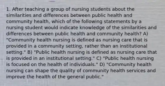 1. After teaching a group of nursing students about the similarities and differences between public health and community health, which of the following statements by a nursing student would indicate knowledge of the similarities and differences between public health and community health? A) "Community health nursing is defined as nursing care that is provided in a community setting, rather than an institutional setting." B) "Public health nursing is defined as nursing care that is provided in an institutional setting." C) "Public health nursing is focused on the health of individuals." D) "Community health nursing can shape the quality of community health services and improve the health of the general public."