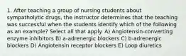 1. After teaching a group of nursing students about sympatholytic drugs, the instructor determines that the teaching was successful when the students identify which of the following as an example? Select all that apply. A) Angiotensin-converting enzyme inhibitors B) a-adrenergic blockers C) b-adrenergic blockers D) Angiotensin receptor blockers E) Loop diuretics