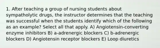 1. After teaching a group of nursing students about sympatholytic drugs, the instructor determines that the teaching was successful when the students identify which of the following as an example? Select all that apply. A) Angiotensin-converting enzyme inhibitors B) a-adrenergic blockers C) b-adrenergic blockers D) Angiotensin receptor blockers E) Loop diuretics