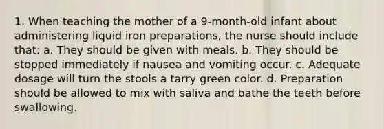 1. When teaching the mother of a 9-month-old infant about administering liquid iron preparations, the nurse should include that: a. They should be given with meals. b. They should be stopped immediately if nausea and vomiting occur. c. Adequate dosage will turn the stools a tarry green color. d. Preparation should be allowed to mix with saliva and bathe the teeth before swallowing.