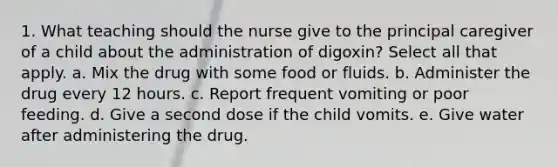 1. What teaching should the nurse give to the principal caregiver of a child about the administration of digoxin? Select all that apply. a. Mix the drug with some food or fluids. b. Administer the drug every 12 hours. c. Report frequent vomiting or poor feeding. d. Give a second dose if the child vomits. e. Give water after administering the drug.