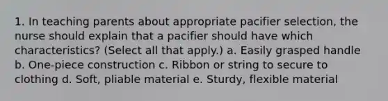 1. In teaching parents about appropriate pacifier selection, the nurse should explain that a pacifier should have which characteristics? (Select all that apply.) a. Easily grasped handle b. One-piece construction c. Ribbon or string to secure to clothing d. Soft, pliable material e. Sturdy, flexible material