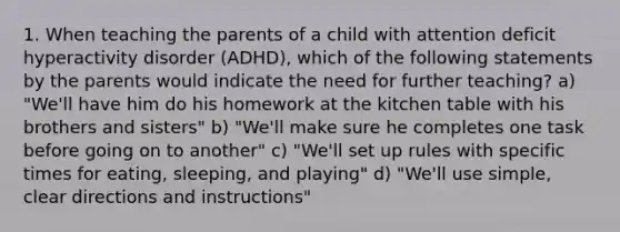 1. When teaching the parents of a child with attention deficit hyperactivity disorder (ADHD), which of the following statements by the parents would indicate the need for further teaching? a) "We'll have him do his homework at the kitchen table with his brothers and sisters" b) "We'll make sure he completes one task before going on to another" c) "We'll set up rules with specific times for eating, sleeping, and playing" d) "We'll use simple, clear directions and instructions"