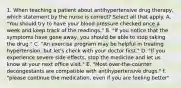 1. When teaching a patient about antihypertensive drug therapy, which statement by the nurse is correct? Select all that apply. A. "You should try to have your blood pressure checked once a week and keep track of the readings." B. "If you notice that the symptoms have gone away, you should be able to stop taking the drug." C. "An exercise program may be helpful in treating hypertension, but let's check with your doctor first." D. "If you experience severe side effects, stop the medicine and let us know at your next office visit." E. "Most over-the-counter decongestants are compatible with antihypertensive drugs." f. "please continue the medication, even if you are feeling better"