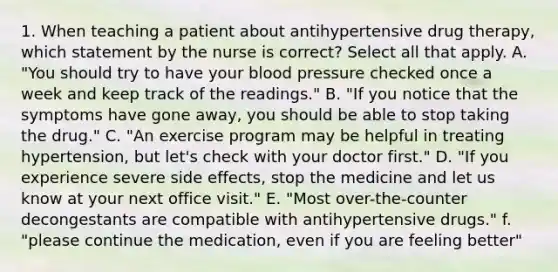 1. When teaching a patient about antihypertensive drug therapy, which statement by the nurse is correct? Select all that apply. A. "You should try to have your blood pressure checked once a week and keep track of the readings." B. "If you notice that the symptoms have gone away, you should be able to stop taking the drug." C. "An exercise program may be helpful in treating hypertension, but let's check with your doctor first." D. "If you experience severe side effects, stop the medicine and let us know at your next office visit." E. "Most over-the-counter decongestants are compatible with antihypertensive drugs." f. "please continue the medication, even if you are feeling better"