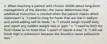 1. When teaching a patient with chronic SIADH about long-term management of the disorder, the nurse determines that additional instruction is needed when the patient makes which statement? a. "I need to shop for foods that are low in sodium and avoid adding salt to foods." b. "I should weigh myself daily and report any sudden weight loss or gain." c. "I need to limit my fluid intake to no more than 1 quart of liquids a day." d. "I will eat foods high in potassium because the diuretics cause potassium loss."