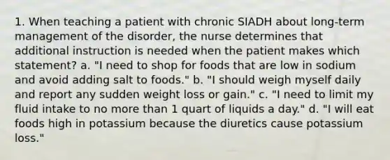 1. When teaching a patient with chronic SIADH about long-term management of the disorder, the nurse determines that additional instruction is needed when the patient makes which statement? a. "I need to shop for foods that are low in sodium and avoid adding salt to foods." b. "I should weigh myself daily and report any sudden weight loss or gain." c. "I need to limit my fluid intake to no more than 1 quart of liquids a day." d. "I will eat foods high in potassium because the diuretics cause potassium loss."