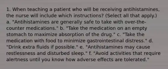 1. When teaching a patient who will be receiving antihistamines, the nurse will include which instructions? (Select all that apply.) a. "Antihistamines are generally safe to take with over-the-counter medications." b. "Take the medication on an empty stomach to maximize absorption of the drug." c. "Take the medication with food to minimize gastrointestinal distress." d. "Drink extra fluids if possible." e. "Antihistamines may cause restlessness and disturbed sleep." f. "Avoid activities that require alertness until you know how adverse effects are tolerated."