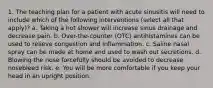 1. The teaching plan for a patient with acute sinusitis will need to include which of the following interventions (select all that apply)? a. Taking a hot shower will increase sinus drainage and decrease pain. b. Over-the-counter (OTC) antihistamines can be used to relieve congestion and inflammation. c. Saline nasal spray can be made at home and used to wash out secretions. d. Blowing the nose forcefully should be avoided to decrease nosebleed risk. e. You will be more comfortable if you keep your head in an upright position.