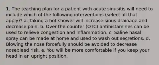 1. The teaching plan for a patient with acute sinusitis will need to include which of the following interventions (select all that apply)? a. Taking a hot shower will increase sinus drainage and decrease pain. b. Over-the-counter (OTC) antihistamines can be used to relieve congestion and inflammation. c. Saline nasal spray can be made at home and used to wash out secretions. d. Blowing the nose forcefully should be avoided to decrease nosebleed risk. e. You will be more comfortable if you keep your head in an upright position.