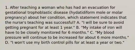 1. After teaching a woman who has had an evacuation for gestational trophoblastic disease (hydatidiform mole or molar pregnancy) about her condition, which statement indicates that the nurse's teaching was successful? A. "I will be sure to avoid getting pregnant for at least 1 year." B. "My intake of iron will have to be closely monitored for 6 months." C. "My blood pressure will continue to be increased for about 6 more months." D. "I won't use my birth control pills for at least a year or two."