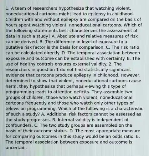 1. A team of researchers hypothesize that watching violent, noneducational cartoons might lead to epilepsy in childhood. Children with and without epilepsy are compared on the basis of hours spent watching violent, noneducational cartoons. Which of the following statements best characterizes the assessment of data in such a study? A. Absolute and relative measures of risk can be derived. B. The difference in level of exposure to a putative risk factor is the basis for comparison. C. The risk ratio can be calculated directly. D. The temporal association between exposure and outcome can be established with certainty. E. The use of healthy controls ensures external validity. 2. The researchers in question 1 do not find statistically significant evidence that cartoons produce epilepsy in childhood. However, determined to show that violent, noneducational cartoons cause harm, they hypothesize that perhaps viewing this type of programming leads to attention deficits. They assemble two groups of children: those who watch violent, noneducational cartoons frequently and those who watch only other types of television programming. Which of the following is a characteristic of such a study? A. Additional risk factors cannot be assessed as the study progresses. B. Internal validity is independent of confounders. C. The two study groups are assembled on the basis of their outcome status. D. The most appropriate measure for comparing outcomes in this study would be an odds ratio. E. The temporal association between exposure and outcome is uncertain.