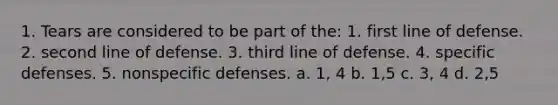 1. Tears are considered to be part of the: 1. first line of defense. 2. second line of defense. 3. third line of defense. 4. specific defenses. 5. nonspecific defenses. a. 1, 4 b. 1,5 c. 3, 4 d. 2,5