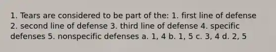 1. Tears are considered to be part of the: 1. first line of defense 2. second line of defense 3. third line of defense 4. specific defenses 5. nonspecific defenses a. 1, 4 b. 1, 5 c. 3, 4 d. 2, 5