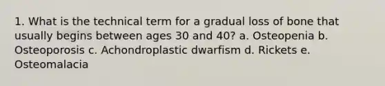 1. What is the technical term for a gradual loss of bone that usually begins between ages 30 and 40? a. Osteopenia b. Osteoporosis c. Achondroplastic dwarfism d. Rickets e. Osteomalacia