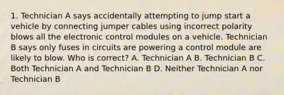 1. Technician A says accidentally attempting to jump start a vehicle by connecting jumper cables using incorrect polarity blows all the electronic control modules on a vehicle. Technician B says only fuses in circuits are powering a control module are likely to blow. Who is correct? A. Technician A B. Technician B C. Both Technician A and Technician B D. Neither Technician A nor Technician B