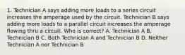 1. Technician A says adding more loads to a series circuit increases the amperage used by the circuit. Technician B says adding more loads to a parallel circuit increases the amperage flowing thru a circuit. Who is correct? A. Technician A B. Technician B C. Both Technician A and Technician B D. Neither Technician A nor Technician B