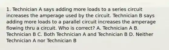 1. Technician A says adding more loads to a series circuit increases the amperage used by the circuit. Technician B says adding more loads to a parallel circuit increases the amperage flowing thru a circuit. Who is correct? A. Technician A B. Technician B C. Both Technician A and Technician B D. Neither Technician A nor Technician B