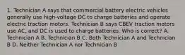 1. Technician A says that commercial battery electric vehicles generally use high-voltage DC to charge batteries and operate electric traction motors. Technician B says CBEV traction motors use AC, and DC is used to charge batteries. Who is correct? A. Technician A B. Technician B C. Both Technician A and Technician B D. Neither Technician A nor Technician B