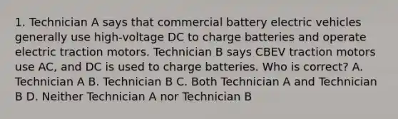 1. Technician A says that commercial battery electric vehicles generally use high-voltage DC to charge batteries and operate electric traction motors. Technician B says CBEV traction motors use AC, and DC is used to charge batteries. Who is correct? A. Technician A B. Technician B C. Both Technician A and Technician B D. Neither Technician A nor Technician B