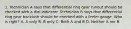 1. Technician A says that differential ring gear runout should be checked with a dial indicator. Technician B says that differential ring gear backlash should be checked with a feeler gauge. Who is right? A. A only B. B only C. Both A and B D. Neither A nor B