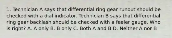 1. Technician A says that differential ring gear runout should be checked with a dial indicator. Technician B says that differential ring gear backlash should be checked with a feeler gauge. Who is right? A. A only B. B only C. Both A and B D. Neither A nor B