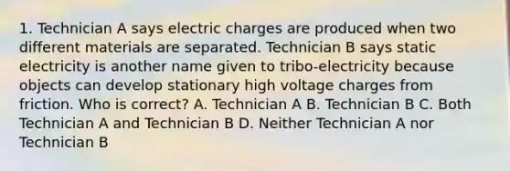 1. Technician A says electric charges are produced when two different materials are separated. Technician B says static electricity is another name given to tribo-electricity because objects can develop stationary high voltage charges from friction. Who is correct? A. Technician A B. Technician B C. Both Technician A and Technician B D. Neither Technician A nor Technician B