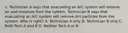 1. Technician A says that evacuating an A/C system will remove air and moisture from the system. Technician B says that evacuating an A/C system will remove dirt particles from the system. Who is right? A. Technician A only B. Technician B only C. Both Tech A and B D. Neither Tech A or B