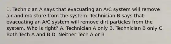 1. Technician A says that evacuating an A/C system will remove air and moisture from the system. Technician B says that evacuating an A/C system will remove dirt particles from the system. Who is right? A. Technician A only B. Technician B only C. Both Tech A and B D. Neither Tech A or B