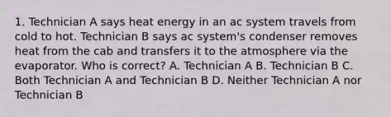 1. Technician A says heat energy in an ac system travels from cold to hot. Technician B says ac system's condenser removes heat from the cab and transfers it to the atmosphere via the evaporator. Who is correct? A. Technician A B. Technician B C. Both Technician A and Technician B D. Neither Technician A nor Technician B