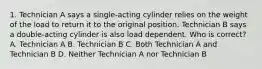 1. Technician A says a single-acting cylinder relies on the weight of the load to return it to the original position. Technician B says a double-acting cylinder is also load dependent. Who is correct? A. Technician A B. Technician B C. Both Technician A and Technician B D. Neither Technician A nor Technician B