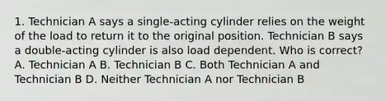 1. Technician A says a single-acting cylinder relies on the weight of the load to return it to the original position. Technician B says a double-acting cylinder is also load dependent. Who is correct? A. Technician A B. Technician B C. Both Technician A and Technician B D. Neither Technician A nor Technician B