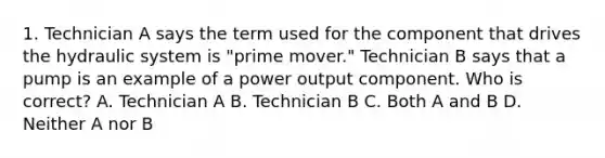 1. Technician A says the term used for the component that drives the hydraulic system is "prime mover." Technician B says that a pump is an example of a power output component. Who is correct? A. Technician A B. Technician B C. Both A and B D. Neither A nor B