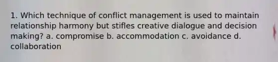 1. Which technique of conflict management is used to maintain relationship harmony but stifles creative dialogue and <a href='https://www.questionai.com/knowledge/kuI1pP196d-decision-making' class='anchor-knowledge'>decision making</a>? a. compromise b. accommodation c. avoidance d. collaboration