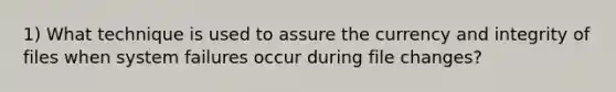 1) What technique is used to assure the currency and integrity of files when system failures occur during file changes?