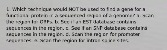 1. Which technique would NOT be used to find a gene for a functional protein in a sequenced region of a genome? a. Scan the region for ORFs. b. See if an EST database contains sequences in the region. c. See if an SNP database contains sequences in the region. d. Scan the region for promoter sequences. e. Scan the region for intron splice sites.