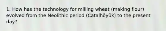 1. How has the technology for milling wheat (making flour) evolved from the Neolithic period (Catalhöyük) to the present day?