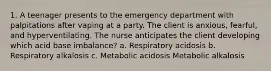 1. A teenager presents to the emergency department with palpitations after vaping at a party. The client is anxious, fearful, and hyperventilating. The nurse anticipates the client developing which acid base imbalance? a. Respiratory acidosis b. Respiratory alkalosis c. Metabolic acidosis Metabolic alkalosis