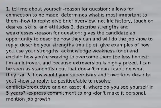 1. tell me about yourself -reason for question: allows for connection to be made, determines what is most important to them -how to reply: give brief overview, not life history, touch on desires, skills, and attitudes 2. describe strengths and weaknesses -reason for question: gives the candidate an opportunity to describe how they can and will do the job -how to reply: describe your strengths (multiple), give examples of how you use your strengths, acknowledge weakness (one) and explain how you're working to overcome them (be less honest: i'm an introvert and because extroversion is highly prized. I can be seen as standoffish but that doesn't mean i can't do what they can 3. how would your supervisors and coworkers describe you? -how to reply: be positive/able to resolve conflicts/productive and an asset 4. where do you see yourself in 5 years? -express commitment to org -don't make it personal, mention job growth