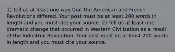 1) Tell us at least one way that the American and French Revolutions differed. Your post must be at least 200 words in length and you must cite your source. 2) Tell us at least one dramatic change that occurred in Western Civilization as a result of the Industrial Revolution. Your post must be at least 200 words in length and you must cite your source.