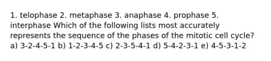 1. telophase 2. metaphase 3. anaphase 4. prophase 5. interphase Which of the following lists most accurately represents the sequence of the phases of the mitotic <a href='https://www.questionai.com/knowledge/keQNMM7c75-cell-cycle' class='anchor-knowledge'>cell cycle</a>? a) 3-2-4-5-1 b) 1-2-3-4-5 c) 2-3-5-4-1 d) 5-4-2-3-1 e) 4-5-3-1-2