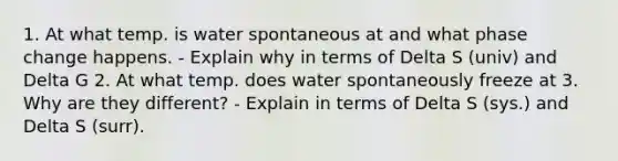 1. At what temp. is water spontaneous at and what phase change happens. - Explain why in terms of Delta S (univ) and Delta G 2. At what temp. does water spontaneously freeze at 3. Why are they different? - Explain in terms of Delta S (sys.) and Delta S (surr).