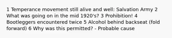 1 Temperance movement still alive and well: Salvation Army 2 What was going on in the mid 1920's? 3 Prohibition! 4 Bootleggers encountered twice 5 Alcohol behind backseat (fold forward) 6 Why was this permitted? - Probable cause