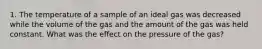 1. The temperature of a sample of an ideal gas was decreased while the volume of the gas and the amount of the gas was held constant. What was the effect on the pressure of the gas?