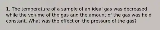 1. The temperature of a sample of an ideal gas was decreased while the volume of the gas and the amount of the gas was held constant. What was the effect on the pressure of the gas?