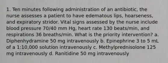 1. Ten minutes following administration of an antibiotic, the nurse assesses a patient to have edematous lips, hoarseness, and expiratory stridor. Vital signs assessed by the nurse include blood pressure 70/40 mm Hg, heart rate 130 beats/min, and respirations 36 breaths/min. What is the priority intervention? a. Diphenhydramine 50 mg intravenously b. Epinephrine 3 to 5 mL of a 1:10,000 solution intravenously c. Methylprednisolone 125 mg intravenously d. Ranitidine 50 mg intravenously